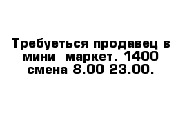 Требуеться продавец в мини- маркет. 1400 смена 8.00-23.00. 